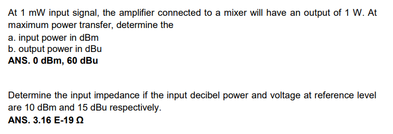 At 1 mW input signal, the amplifier connected to a mixer will have an output of 1 W. At
maximum power transfer, determine the
a. input power in dBm
b. output power in dBu
ANS. O dBm, 60 dBu
Determine the input impedance if the input decibel power and voltage at reference level
are 10 dBm and 15 dBu respectively.
ANS. 3.16 E-19 Q
