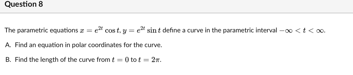 Question 8
The parametric equations x =
e2t cos t, y
e2t sin t define a curve in the parametric interval -o <t <∞.
A. Find an equation in polar coordinates for the curve.
B. Find the length of the curve from t = 0 to t = 27.
