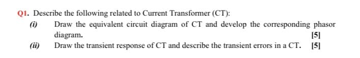 Q1. Describe the following related to Current Transformer (CT):
(i)
Draw the equivalent circuit diagram of CT and develop the corresponding phasor
diagram.
Draw the transient response of CT and describe the transient errors in a CT. [5]
[5]
(ii)
