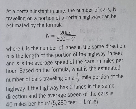 At a certain instant in time, the number of cars, N,
traveling on a portion of a certain highway can be
estimated by the formula
N=
20Ld
600+ s²
(8)
where L is the number of lanes in the same direction,
d is the length of the portion of the highway, in feet,
and s is the average speed of the cars, in miles per
hour. Based on the formula, what is the estimated
number of cars traveling on a -mile portion of the
highway if the highway has 2 lanes in the same
direction and the average speed of the cars is
40 miles per hour? (5,280 feet = 1 mile)