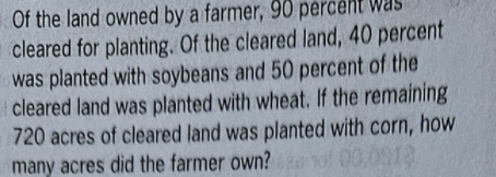 Of the land owned by a farmer, 90 percent was
cleared for planting. Of the cleared land, 40 percent
was planted with soybeans and 50 percent of the
cleared land was planted with wheat. If the remaining
720 acres of cleared land was planted with corn, how
many acres did the farmer own? vol 00,091