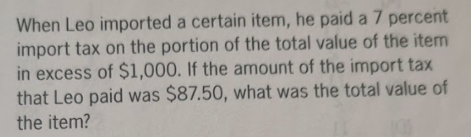 When Leo imported a certain item, he paid a 7 percent
import tax on the portion of the total value of the item
in excess of $1,000. If the amount of the import tax
that Leo paid was $87.50, what was the total value of
the item?