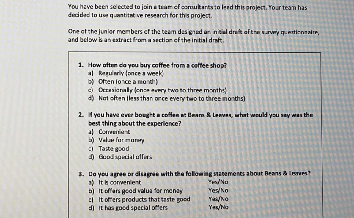 You have been selected to join a team of consultants to lead this project. Your team has
decided to use quantitative research for this project.
One of the junior members of the team designed an initial draft of the survey questionnaire,
and below is an extract from a section of the initial draft.
1. How often do you buy coffee from a coffee shop?
a) Regularly (once a week)
b) Often (once a month)
c) Occasionally (once every two to three months)
d) Not often (less than once every two to three months)
2. If you have ever bought a coffee at Beans & Leaves, what would you say was the
best thing about the experience?
a) Convenient
b) Value for money
c) Taste good
d) Good special offers
3. Do you agree or disagree with the following statements about Beans & Leaves?
a) It is convenient
Yes/No
b) It offers good value for money
Yes/No
c) It offers products that taste good
Yes/No
d) It has good special offers
Yes/No