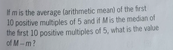 If m is the average (arithmetic mean) of the first
10 positive multiples of 5 and if M is the median of
the first 10 positive multiples of 5, what is the value
of M-m?