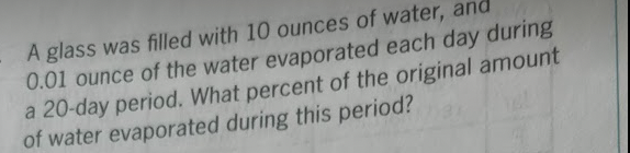 A glass was filled with 10 ounces of water, and
0.01 ounce of the water evaporated each day during
a 20-day period. What percent of the original amount
of water evaporated during this period?