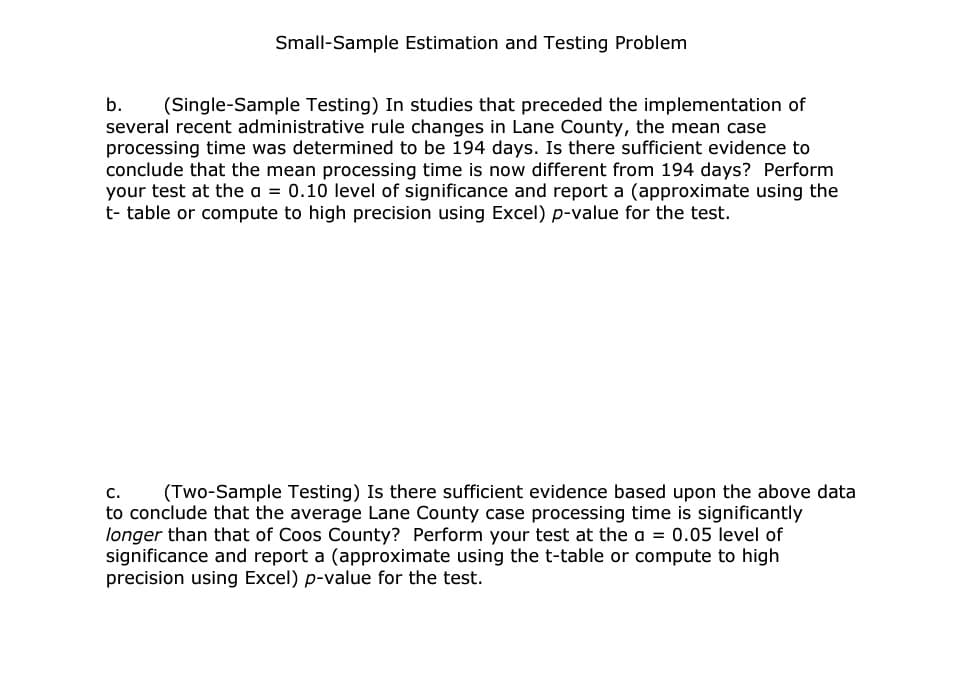 Small-Sample Estimation and Testing Problem
b. (Single-Sample Testing) In studies that preceded the implementation of
several recent administrative rule changes in Lane County, the mean case
processing time was determined to be 194 days. Is there sufficient evidence to
conclude that the mean processing time is now different from 194 days? Perform
your test at the a = 0.10 level of significance and report a (approximate using the
t- table or compute to high precision using Excel) p-value for the test.
C.
(Two-Sample Testing) Is there sufficient evidence based upon the above data
to conclude that the average Lane County case processing time is significantly
longer than that of Coos County? Perform your test at the a= 0.05 level of
significance and report a (approximate using the t-table or compute to high
precision using Excel) p-value for the test.