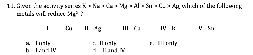 11. Given the activity series K > Na > Ca > Mg > Al > Sn > Cu > Ag, which of the following
metals will reduce Mg2+?
Cu
II. Ag
IV. K
V. Sn
I.
III. Ca
c. II only
d. III and IV
e. III only
a. I only
b. I and IV
