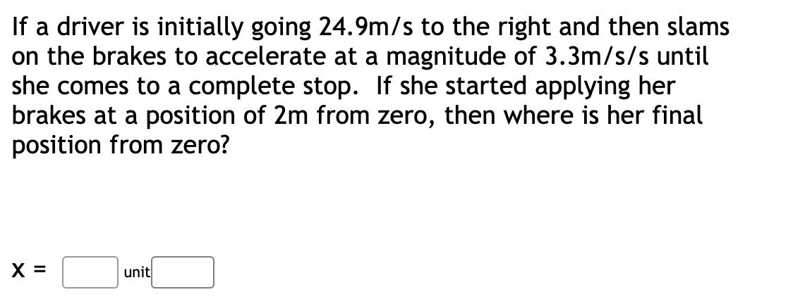 If a driver is initially going 24.9m/s to the right and then slams
on the brakes to accelerate at a magnitude of 3.3m/s/s until
she comes to a complete stop. If she started applying her
brakes at a position of 2m from zero, then where is her final
position from zero?
