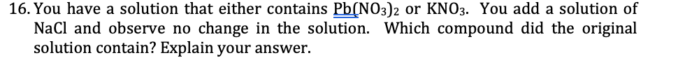 16. You have a solution that either contains Pb(NO3)2 or KNO3. You add a solution of
NaCl and observe no change in the solution. Which compound did the original
solution contain? Explain your answer.
