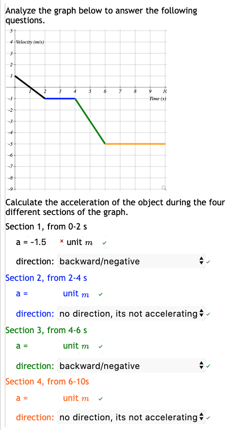 Analyze the graph below to answer the following
questions.
4 Velocity (mis)
Time (s)
-7
-8
Calculate the acceleration of the object during the four
different sections of the graph.
Section 1, from 0-2 s
a = -1.5
x unit m
direction: backward/negative
Section 2, from 2-4 s
a =
unit m
direction: no direction, its not accelerating -
Section 3, from 4-6 s
a =
unit m
direction: backward/negative
Section 4, from 6-10s
a =
unit m
direction: no direction, its not accelerating -
