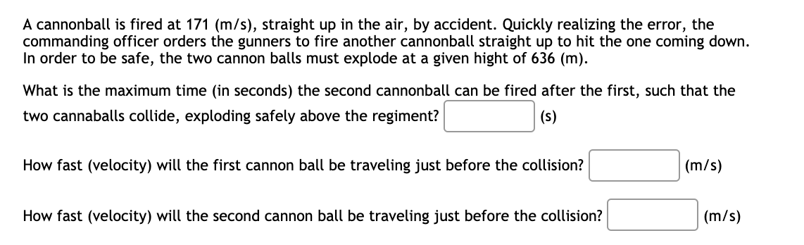 A cannonball is fired at 171 (m/s), straight up in the air, by accident. Quickly realizing the error, the
commanding officer orders the gunners to fire another cannonball straight up to hit the one coming down.
In order to be safe, the two cannon balls must explode at a given hight of 636 (m).
What is the maximum time (in seconds) the second cannonball can be fired after the first, such that the
two cannaballs collide, exploding safely above the regiment?
(s)
How fast (velocity) will the first cannon ball be traveling just before the collision?
(m/s)
How fast (velocity) will the second cannon ball be traveling just before the collision?
(m/s)
