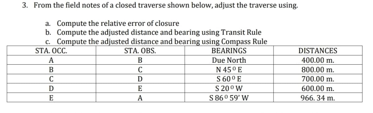3. From the field notes of a closed traverse shown below, adjust the traverse using.
a. Compute the relative error of closure
b. Compute the adjusted distance and bearing using Transit Rule
c. Compute the adjusted distance and bearing using Compass Rule
STA. OCC.
STA. OBS.
BEARINGS
A
B
C
D
E
B
C
D
E
A
Due North
N 45⁰ E
S 600 E
S 20⁰ W
S86° 59' W
DISTANCES
400.00 m.
800.00 m.
700.00 m.
600.00 m.
966.34 m.