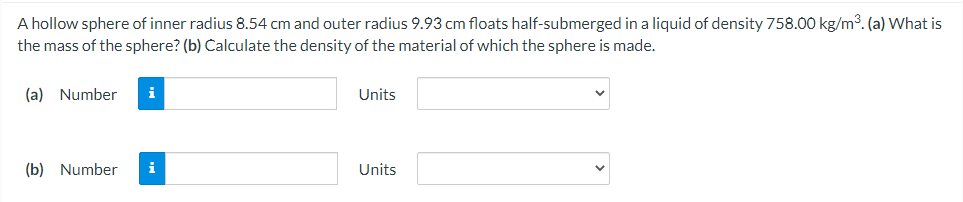 A hollow sphere of inner radius 8.54 cm and outer radius 9.93 cm floats half-submerged in a liquid of density 758.00 kg/m3. (a) What is
the mass of the sphere? (b) Calculate the density of the material of which the sphere is made.
(a) Number
i
Units
(b) Number
i
Units
