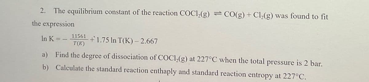 2. The equilibrium constant of the reaction COCl2(g) CO(g) + Cl2(g) was found to fit
the expression
In K=-
11561
T(K)
+1.75 In T(K)-2.667
a) Find the degree of dissociation of COC12(g) at 227°C when the total pressure is 2 bar.
b) Calculate the standard reaction enthaply and standard reaction entropy at 227°C.
