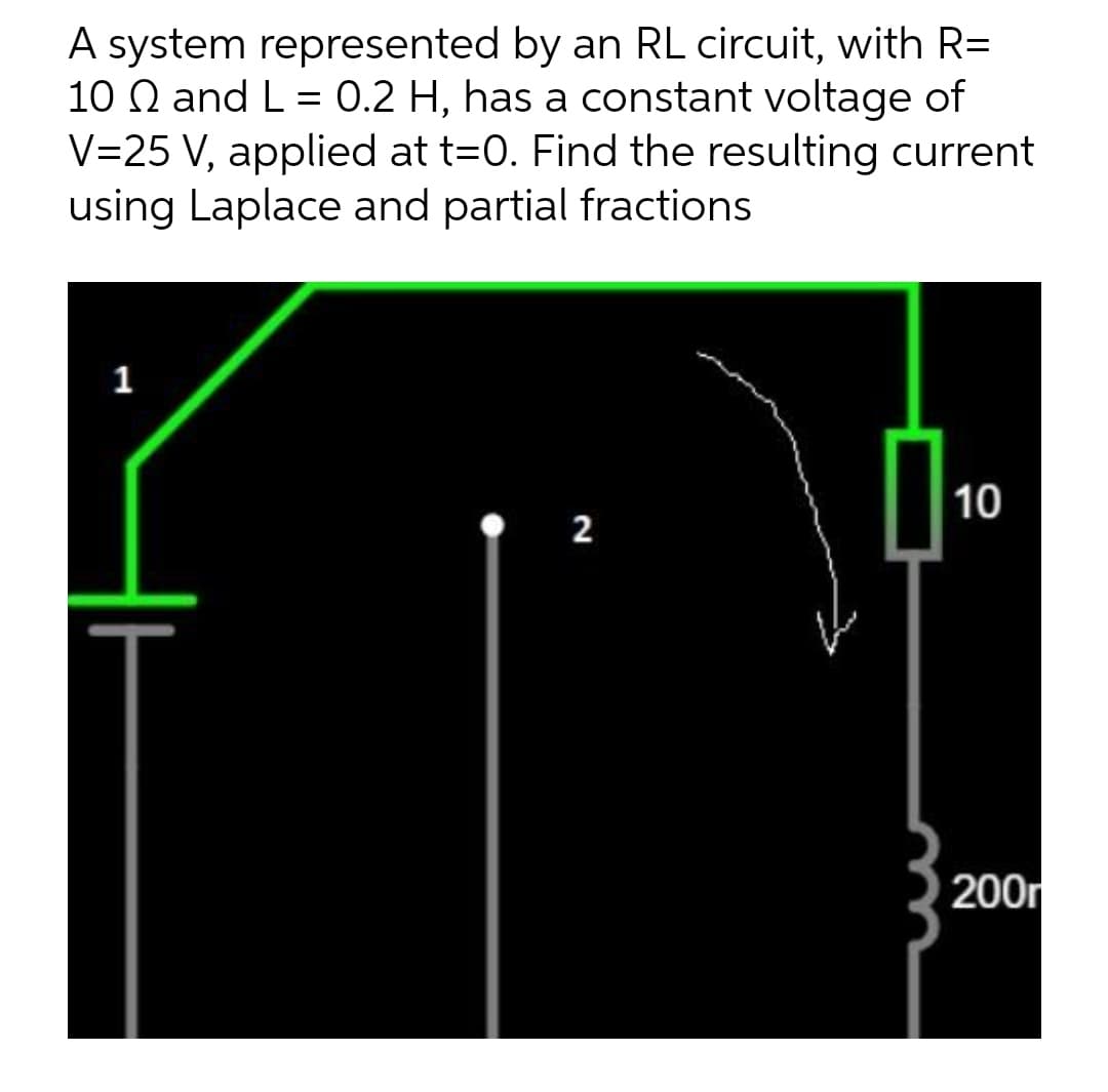 A system represented by an RL circuit, with R=
10 2 and L= 0.2 H, has a constant voltage of
V=25 V, applied at t=0. Find the resulting current
using Laplace and partial fractions
1
P
10
2
200