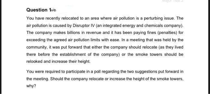Question 1ve
You have recently relocated to an area where air pollution is a perturbing issue. The
air pollution is caused by Disruptor IV (an integrated energy and chemicals company).
The company makes billions in revenue and it has been paying fines (penalties) for
exceeding the agreed air pollution limits with ease. In a meeting that was held by the
community, it was put forward that either the company should relocate (as they lived
there before the establishment of the company) or the smoke towers should be
relooked and increase their height.
You were required to participate in a poll regarding the two suggestions put forward in
the meeting. Should the company relocate or increase the height of the smoke towers,
why?