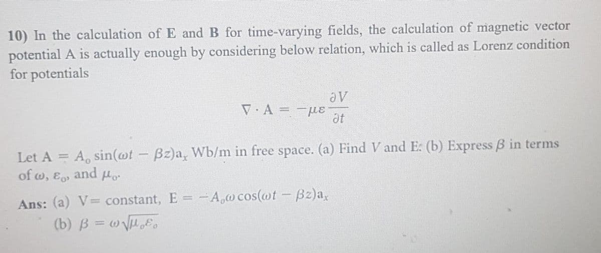 10) In the calculation of E and B for time-varying fields, the calculation of magnetic vector
potential A is actually enough by considering below relation, which is called as Lorenz condition
for potentials
▼·A= μLE
av
at
Let A = A, sin(wt - Bz)a, Wb/m in free space. (a) Find V and E. (b) Express 3 in terms
of w, &o
and Ho
Ans: (a) V= constant, E = -A,w cos(wt - Bz)a,
(b) B = w√√₂.