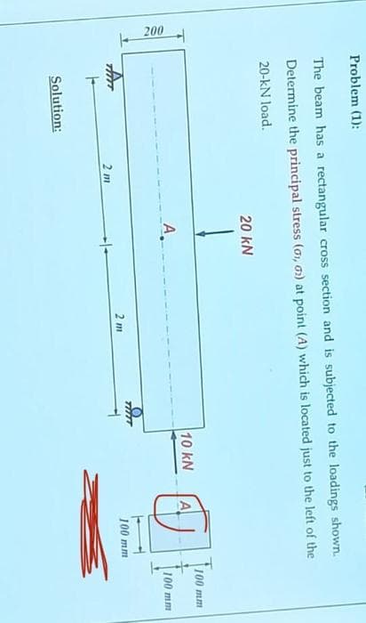 200
Problem (1):
The beam has a rectangular cross section and is subjected to the loadings shown.
Determine the principal stress (01, 02) at point (A) which is located just to the left of the
20-kN load.
20 kN
100 mm
10 kN
A
100 mm
TATT
F
Solution:
2 m
2 m
100 mm
