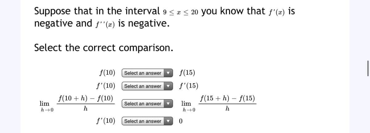 Suppose that in the interval 9 ≤ x ≤ 20 you know that f'(x) is
negative and ƒ''(x) is negative.
Select the correct comparison.
f(10)
Select an answer
▼
f'(10)
Select an answer
f(10+h)-f(10)
Select an answer
lim
h→0
f(15+h)-f(15)
h
h
f'(10)
Select an answer
f(15)
f'(15)
lim
h→0
0