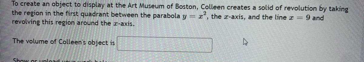 To create an object to display at the Art Museum of Boston, Colleen creates a solid of revolution by taking
the region in the first quadrant between the parabola y = x², the x-axis, and the line x = 9 and
revolving this region around the x-axis.
The volume of Colleen's object is
Show or upload y
4