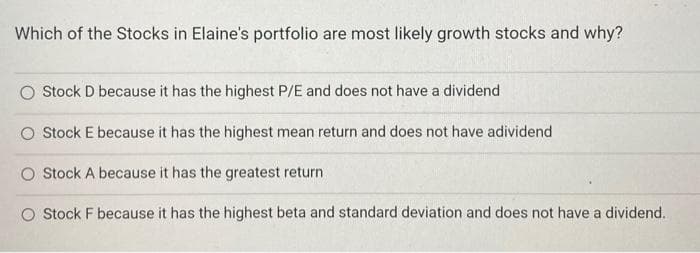 Which of the Stocks in Elaine's portfolio are most likely growth stocks and why?
Stock D because it has the highest P/E and does not have a dividend
O Stock E because it has the highest mean return and does not have adividend
O Stock A because it has the greatest return
O Stock F because it has the highest beta and standard deviation and does not have a dividend.