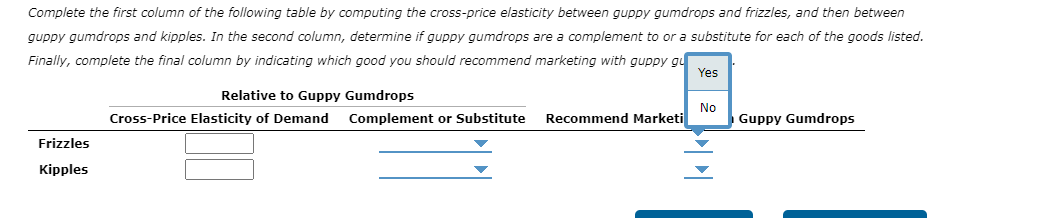 Complete the first column of the following table by computing the cross-price elasticity between guppy gumdrops and frizzles, and then between
guppy gumdrops and kipples. In the second column, determine if guppy gumdrops are a complement to or a substitute for each of the goods listed.
Finally, complete the final column by indicating which good you should recommend marketing with guppy gu
Frizzles
Kipples
Relative to Guppy Gumdrops
Cross-Price Elasticity of Demand Complement or Substitute
Recommend Marketi
Yes
No
Guppy Gumdrops