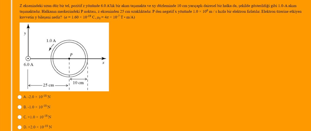 Z eksenindeki uzun düz bir tel, pozitif z yönünde 6.0 A'lık bir akım taşımakta ve xy düzleminde 10 cm yarıçaplı dairesel bir halka da, şekilde gösterildiği gibi 1.0-A akım
taşımaktadır. Halkanın merkezindeki P noktası, z ekseninden 25 cm uzaklıktadır. P den negatif x yönünde 1.0 × 106 m / s hızla bir elektron firlatılır. Elektron üzerine etkiyen
kuvvetin y bileşeni nedir? (e = 1.60 × 10-19 C, µo= 47 × 10-7 T • m/A)
1.0 A
P
6.0 A
10 cm
25 cm
A. -2.0 × 10-18 N
B. -1.0 x 10-18 N
C. +1.0 × 10-18 N
D. +2.0 x 10-18 N
