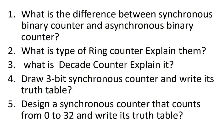 1. What is the difference between synchronous
binary counter and asynchronous binary
counter?
2. What is type of Ring counter Explain them?
3. what is Decade Counter Explain it?
4. Draw 3-bit synchronous counter and write its
truth table?
5. Design a synchronous counter that counts
from 0 to 32 and write its truth table?

