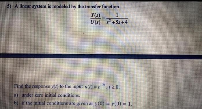 5) A linear system is modeled by the transfer function
Y(s)
U(s) s +5s+4
Find the response p(7) to the input u(t) = e, 1> 0.
a) under zero initial conditions.
b) if the initial conditions are given as y(0) = ÿ(0) = 1.
