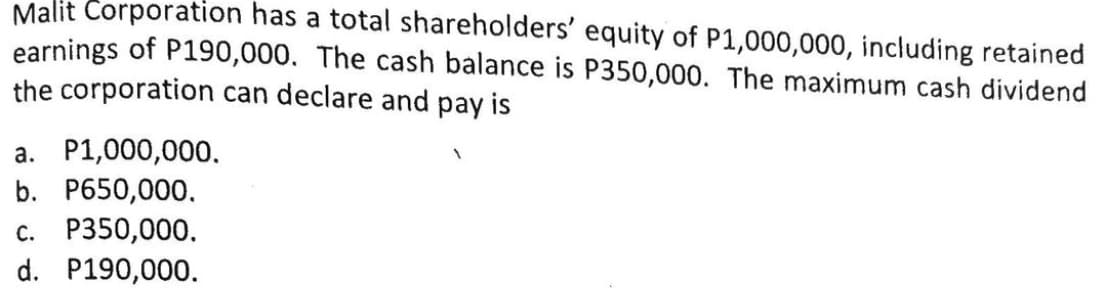 Malit Corporation has a total shareholders' equity of P1,000,000, including retained
earnings of P190,000. The cash balance is P350,000. The maximum cash dividend
the corporation can declare and pay is
a. P1,000,000.
b. P650,000.
c. P350,000.
d. P190,000.