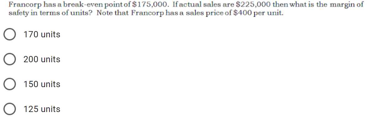 Francorp has a break-even point of $175,000. Ifactual sales are $225,000 then what is the margin of
safety in terms of units? Note that Francorp has a sales price of $400 per unit.
170 units
O 200 units
O 150 units
O 125 units
