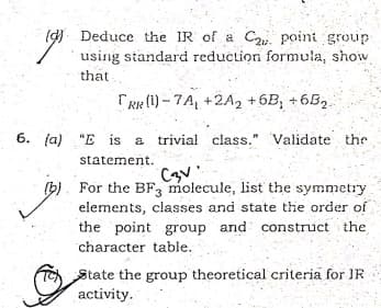 ( Deduce the IR of a Ca point group
using siandard reduction formula, show
that
TRR (1) - 7A, +2A2 +6B; +6B2.
"E is a trivial class." Validate the
statement.
(b). For the BF3 molecule, list the symmetry
elements, classes and state the order of
the point group and construct the
character table.
State the group theoretical criteria for IR
activity.
