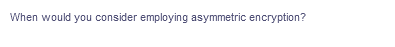 When would you consider employing asymmetric encryption?
