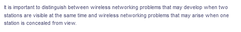 It is important to distinguish between wireless networking problems that may develop when two
stations are visible at the same time and wireless networking problems that may arise when one
station is concealed from view.
