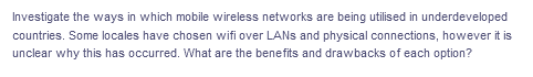 Investigate the ways in which mobile wireless networks are being utilised in underdeveloped
countries. Some locales have chosen wifi over LANS and physical connections, however it is
unclear why this has occurred. What are the benefits and drawbacks of each option?
