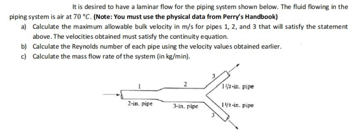 It is desired to have a laminar flow for the piping system shown below. The fluid flowing in the
piping system is air at 70 °C. (Note: You must use the physical data from Perry's Handbook)
a) Calculate the maximum allowable bulk velocity in m/s for pipes 1, 2, and 3 that will satisfy the statement
above. The velocities obtained must satisfy the continuity equation.
b) Calculate the Reynolds number of each pipe using the velocity values obtained earlier.
c) Calculate the mass flow rate of the system (in kg/min).
3.
2
12-in. pipe
2-in. pipe
3-in. pipe
1/2-in. pipe
