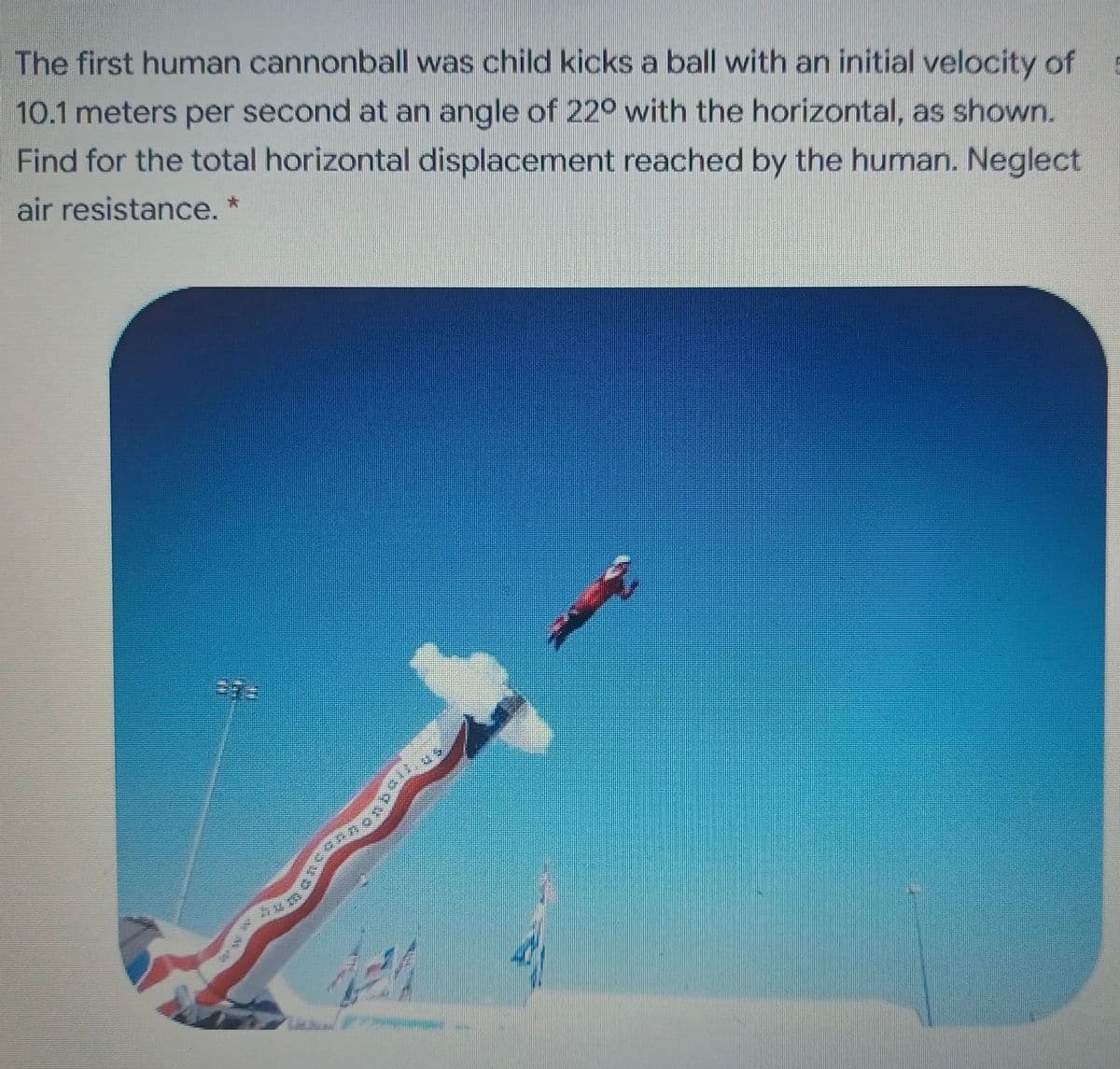 The first human cannonball was child kicks a ball with an initial velocity of
10.1 meters per second at an angle of 220 with the horizontal, as shown.
Find for the total horizontal displacement reached by the human. Neglect
air resistance. *
