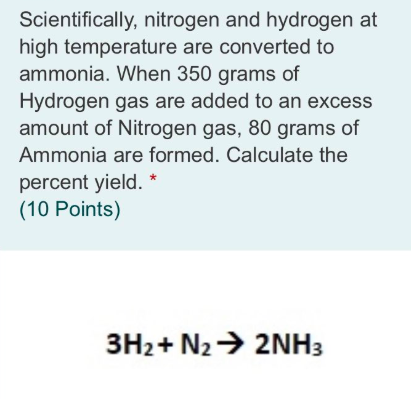 Scientifically, nitrogen and hydrogen at
high temperature are converted to
ammonia. When 350 grams of
Hydrogen gas are added to an excess
amount of Nitrogen gas, 80 grams of
Ammonia are formed. Calculate the
percent yield. *
(10 Points)
3H2+ N2> 2NH3
