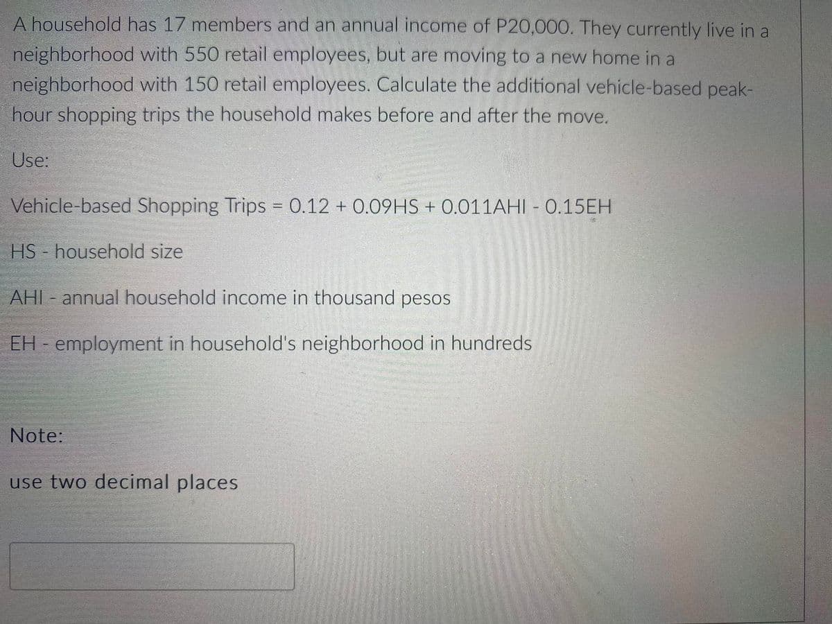 A household has 17 members and an annual income of P20,000. They currently live in a
neighborhood with 550 retail employees, but are moving to a new home in a
neighborhood with 150 retail employees. Calculate the additional vehicle-based peak-
hour shopping trips the household makes before and after the move.
Use:
Vehicle-based Shopping Trips = 0.12 + 0.09HS + 0.011AHI - 0.15EH
HS - household size
AHI - annual household income in thousand pesos
EH - employment in household's neighborhood in hundreds
Note:
use two decimal places
