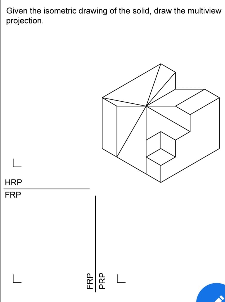 Given the isometric drawing of the solid, draw the multiview
projection.
L
HRP
FRP
L
FRP
PRP
L