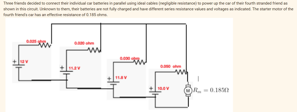 Three friends decided to connect their individual car batteries in parallel using ideal cables (negligible resistance) to power up the car of their fourth stranded friend as
shown in this circuit. Unknown to them, their batteries are not fully charged and have different series resistance values and voltages as indicated. The starter motor of the
fourth friend's car has an effective resistance of 0.185 ohms.
0.025 gho
0.020 ohm
12 V
+11.2V
0.030 obro
0.050 ohm
+
11.8 V
+10.0 V
MRm
=
0.18502