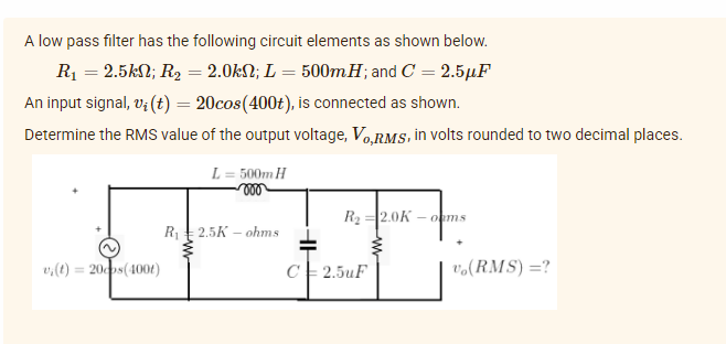 A low pass filter has the following circuit elements as shown below.
R₁ = 2.5k; R₂ = 2.0kN; L = 500mH; and C = 2.5µF
An input signal, v(t) = 20cos(400t), is connected as shown.
Determine the RMS value of the output voltage, Vo,RMS, in volts rounded to two decimal places.
L= 500m H
R₂ 2.0K -oms
R₁ 2.5K ohms
vi(t) = 20cos(4001)
C2.5uF
V₁(RMS)=?