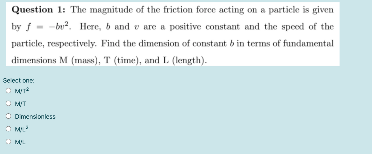 Question 1: The magnitude of the friction force acting on a particle is given
by f = -bv². Here, b and v are a positive constant and the speed of the
%3|
particle, respectively. Find the dimension of constant b in terms of fundamental
dimensions M (mass), T (time), and L (length).
Select one:
O M/T?
M/T
Dimensionless
M/L2
Ο ML
