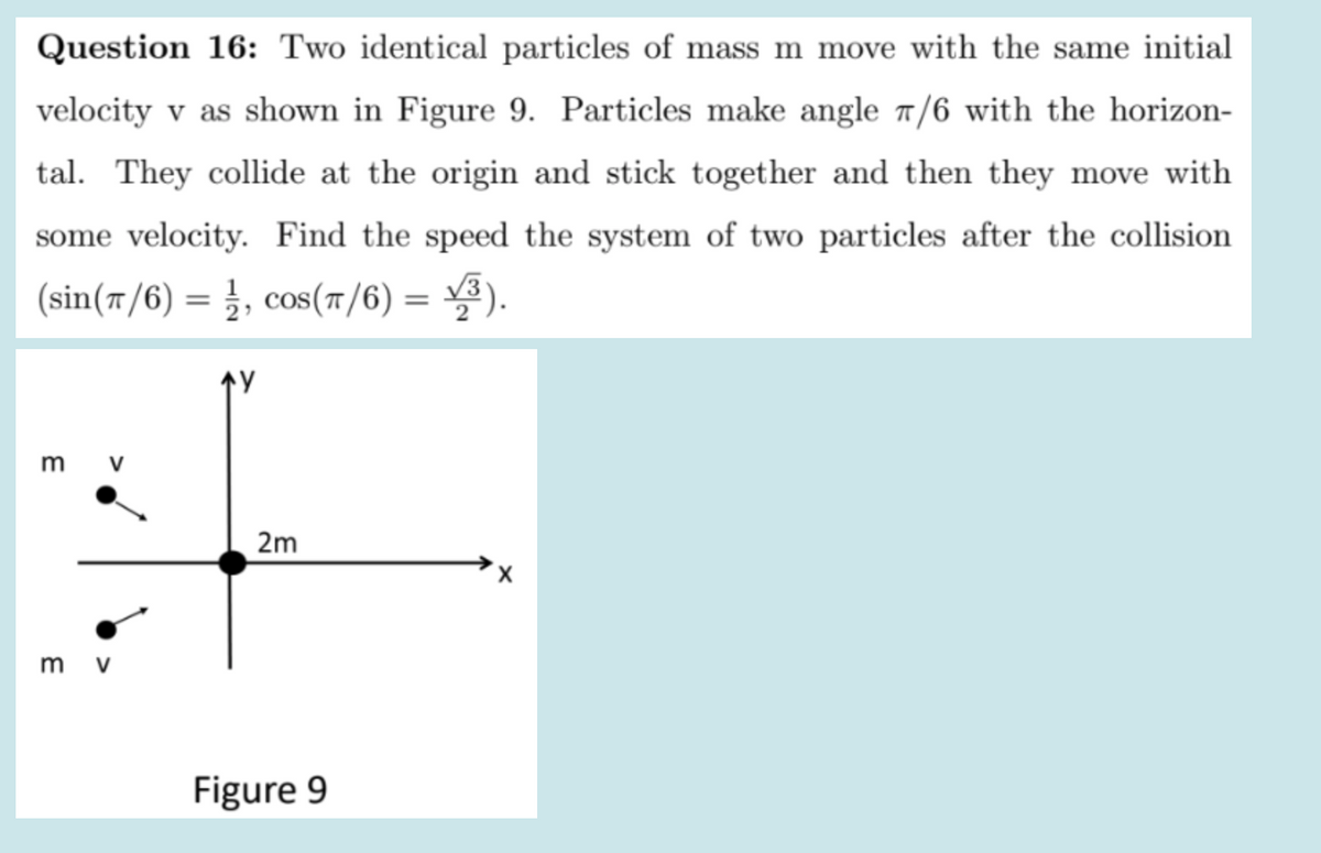 Question 16: Two identical particles of mass m move with the same initial
velocity v as shown in Figure 9. Particles make angle 7/6 with the horizon-
tal. They collide at the origin and stick together and then they move with
some velocity. Find the speed the system of two particles after the collision
(sin(7/6) = }, cos(r/6) = ).
%3D
个Y
m v
2m
m v
Figure 9
