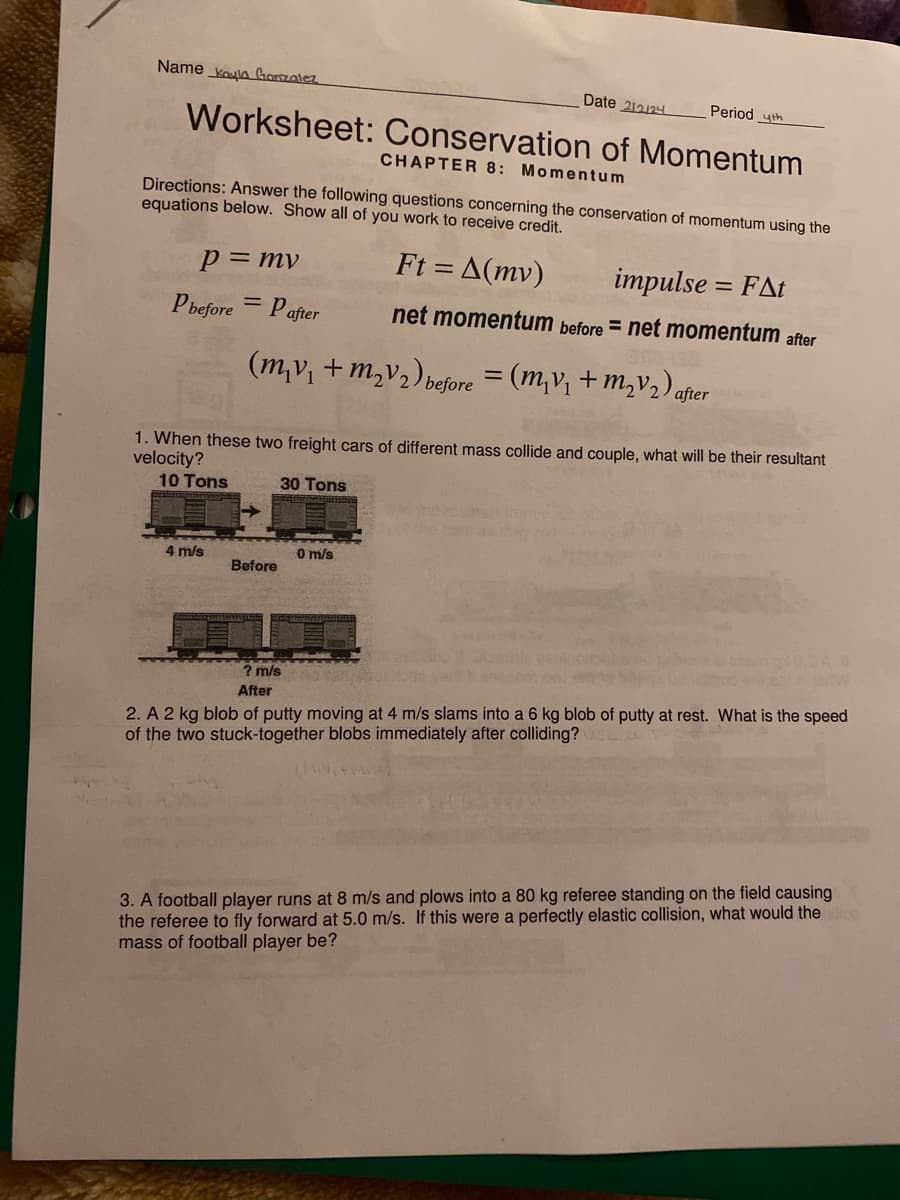 Name Koyla Gonzalez
Worksheet: Conservation of Momentum
CHAPTER 8: Momentum
p = mv
Directions: Answer the following questions concerning the conservation of momentum using the
equations below. Show all of you work to receive credit.
Ft= A(mv)
impulse = FAt
net momentum before = net momentum after
Pbefore
Pafter
(m₂v₁ +M₂V₂) before
2
4 m/s
=
Before
Date 212124
=
0 m/s
1. When these two freight cars of different mass collide and couple, what will be their resultant
velocity?
10 Tons
30 Tons
Period th
(m₂v₁ +m₂v₂) after
VOCALO
? m/s
After
2. A 2 kg blob of putty moving at 4 m/s slams into a 6 kg blob of putty at rest. What is the speed
of the two stuck-together blobs immediately after colliding?
3. A football player runs at 8 m/s and plows into a 80 kg referee standing on the field causing
the referee to fly forward at 5.0 m/s. If this were a perfectly elastic collision, what would the ce
mass of football player be?
