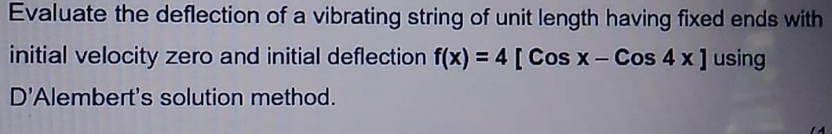 Evaluate the deflection of a vibrating string of unit length having fixed ends with
initial velocity zero and initial deflection f(x) = 4 [ Cos x - Cos 4 x] using
D'Alembert's solution method.
(1.
