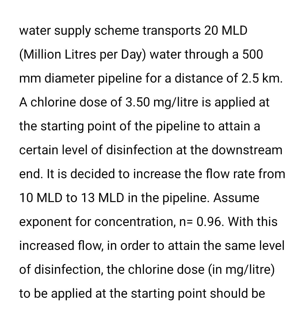 water supply scheme transports 20 MLD
(Million Litres per Day) water through a 500
mm diameter pipeline for a distance of 2.5 km.
A chlorine dose of 3.50 mg/litre is applied at
the starting point of the pipeline to attain a
certain level of disinfection at the downstream
end. It is decided to increase the flow rate from
10 MLD to 13 MLD in the pipeline. Assume
exponent for concentration, n= 0.96. With this
increased flow, in order to attain the same level
of disinfection, the chlorine dose (in mg/litre)
to be applied at the starting point should be