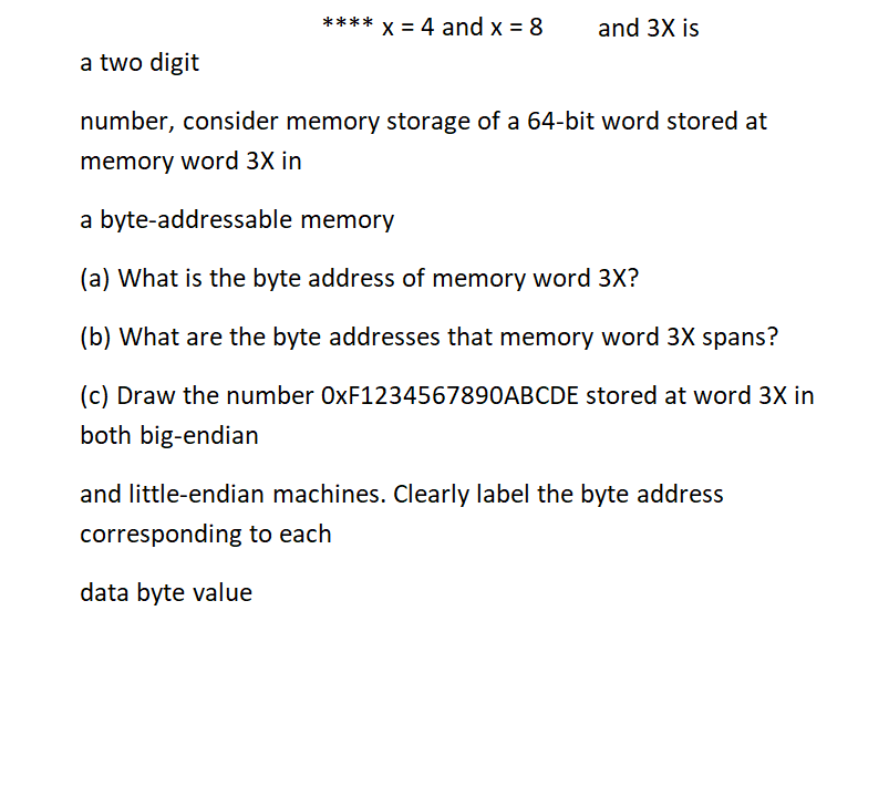 x = 4 and x = 8
****
and 3X is
a two digit
number, consider memory storage of a 64-bit word stored at
memory word 3X in
a byte-addressable memory
(a) What is the byte address of memory word 3X?
(b) What are the byte addresses that memory word 3X spans?
(c) Draw the number 0XF1234567890ABCDE stored at word 3X in
both big-endian
and little-endian machines. Clearly label the byte address
corresponding to each
data byte value
