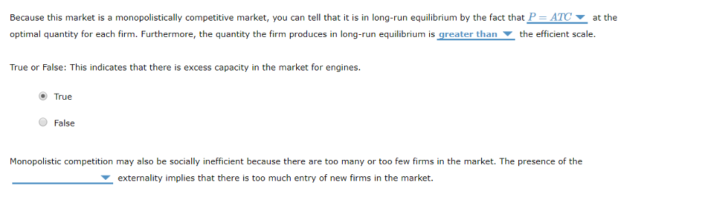 Because this market is a monopolistically competitive market, you can tell that it is in long-run equilibrium by the fact that P = ATC at the
optimal quantity for each firm. Furthermore, the quantity the firm produces in long-run equilibrium is greater than the efficient scale.
True or False: This indicates that there is excess capacity in the market
True
False
engines.
Monopolistic competition may also be socially inefficient because there are too many or too few firms in the market. The presence of the
externality implies that there is too much entry of new firms in the market.