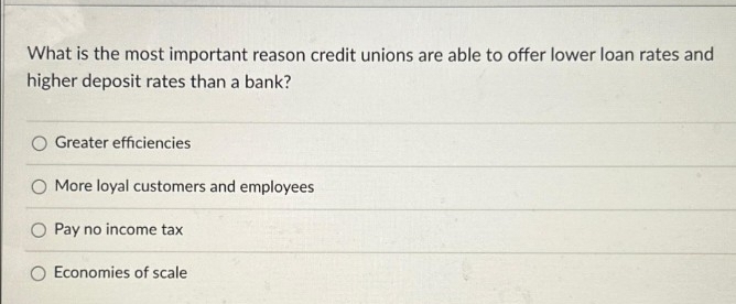 What is the most important reason credit unions are able to offer lower loan rates and
higher deposit rates than a bank?
Greater efficiencies
More loyal customers and employees
O Pay no income tax
Economies of scale